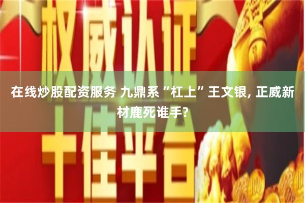 在线炒股配资服务 九鼎系“杠上”王文银, 正威新材鹿死谁手?