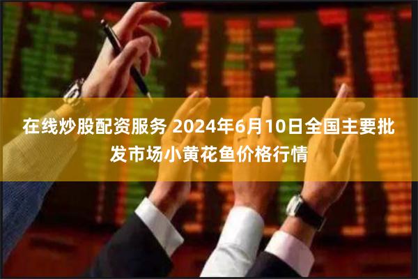 在线炒股配资服务 2024年6月10日全国主要批发市场小黄花鱼价格行情