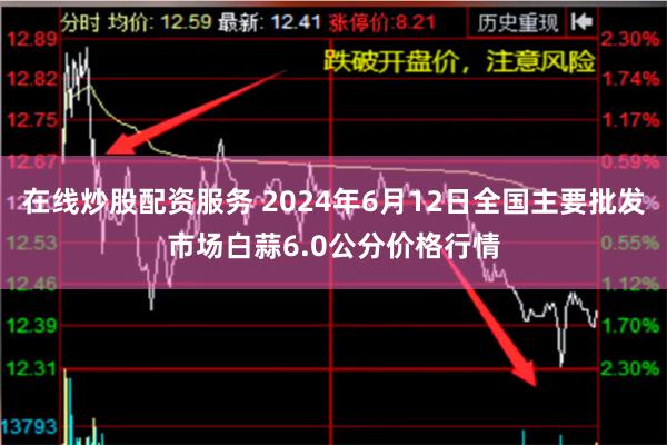 在线炒股配资服务 2024年6月12日全国主要批发市场白蒜6.0公分价格行情