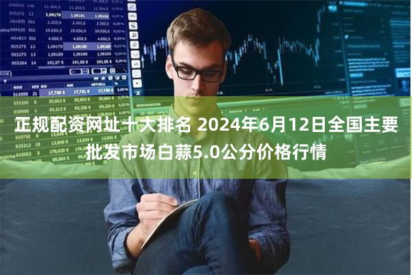 正规配资网址十大排名 2024年6月12日全国主要批发市场白蒜5.0公分价格行情