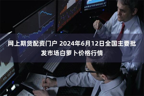 网上期货配资门户 2024年6月12日全国主要批发市场白萝卜价格行情