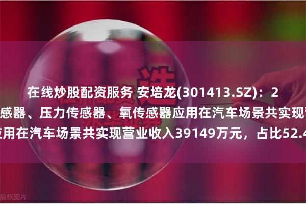 在线炒股配资服务 安培龙(301413.SZ)：2023年度热敏电阻及温度传感器、压力传感器、氧传感器应用在汽车场景共实现营业收入39149万元，占比52.44%