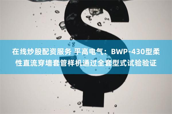 在线炒股配资服务 平高电气：BWP-430型柔性直流穿墙套管样机通过全套型式试验验证