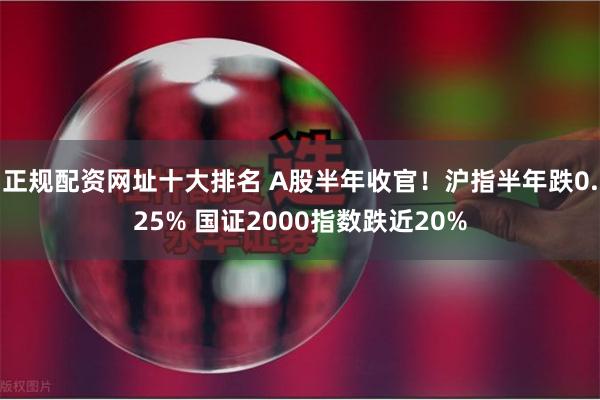 正规配资网址十大排名 A股半年收官！沪指半年跌0.25% 国证2000指数跌近20%