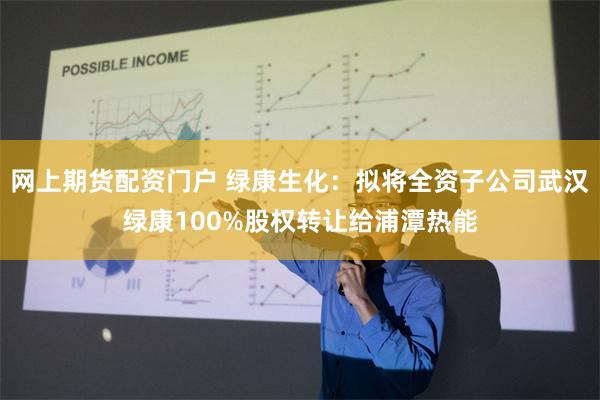 网上期货配资门户 绿康生化：拟将全资子公司武汉绿康100%股权转让给浦潭热能