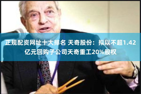 正规配资网址十大排名 天奇股份：拟以不超1.42亿元回购子公司天奇重工20%股权