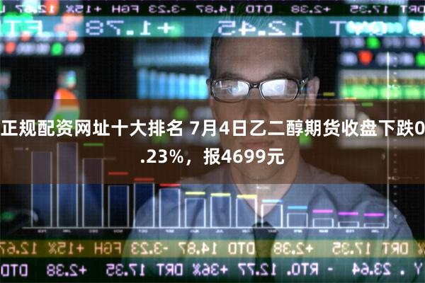 正规配资网址十大排名 7月4日乙二醇期货收盘下跌0.23%，报4699元