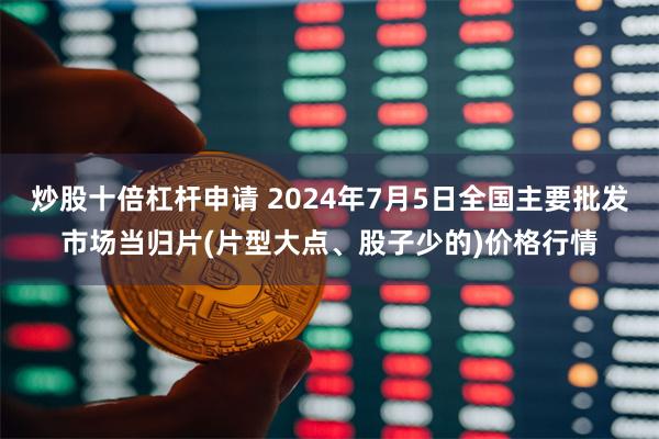 炒股十倍杠杆申请 2024年7月5日全国主要批发市场当归片(片型大点、股子少的)价格行情