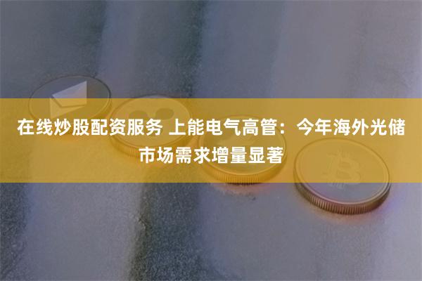 在线炒股配资服务 上能电气高管：今年海外光储市场需求增量显著