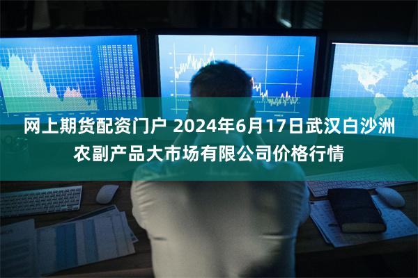 网上期货配资门户 2024年6月17日武汉白沙洲农副产品大市场有限公司价格行情