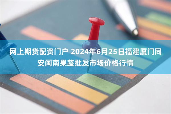 网上期货配资门户 2024年6月25日福建厦门同安闽南果蔬批发市场价格行情