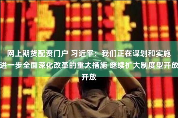 网上期货配资门户 习近平：我们正在谋划和实施进一步全面深化改革的重大措施 继续扩大制度型开放