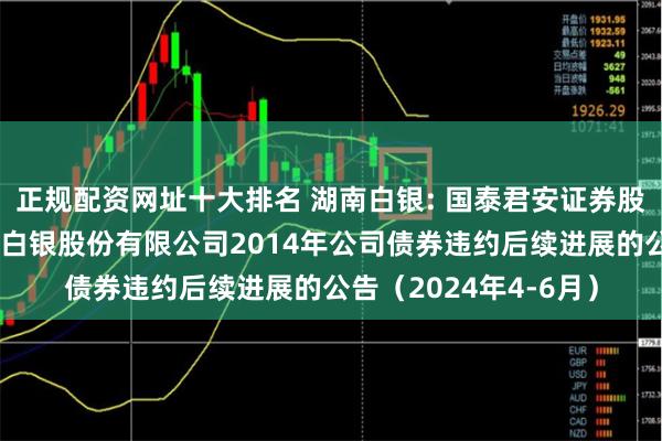 正规配资网址十大排名 湖南白银: 国泰君安证券股份有限公司关于湖南白银股份有限公司2014年公司债券违约后续进展的公告（2024年4-6月）