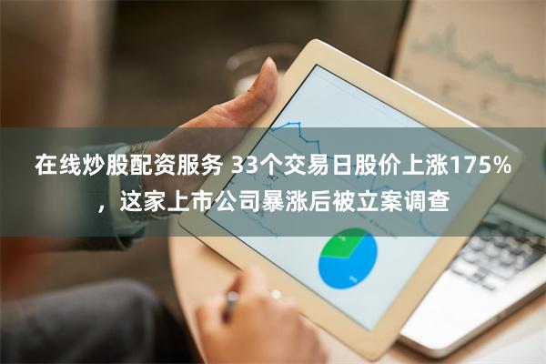 在线炒股配资服务 33个交易日股价上涨175%，这家上市公司暴涨后被立案调查