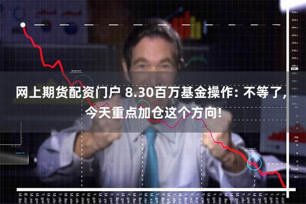 网上期货配资门户 8.30百万基金操作: 不等了, 今天重点加仓这个方向!