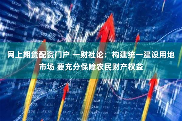 网上期货配资门户 一财社论：构建统一建设用地市场 要充分保障农民财产权益