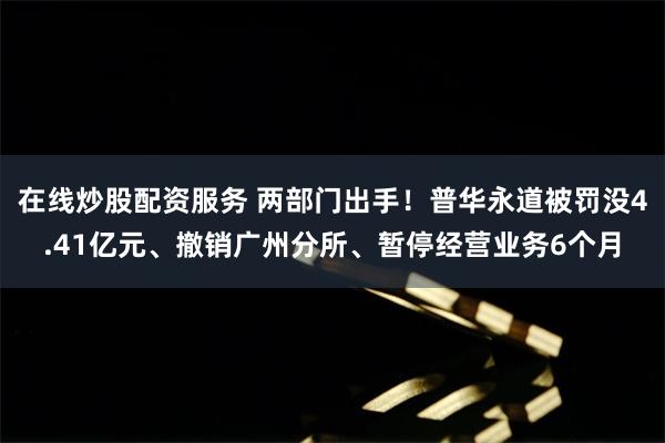 在线炒股配资服务 两部门出手！普华永道被罚没4.41亿元、撤销广州分所、暂停经营业务6个月