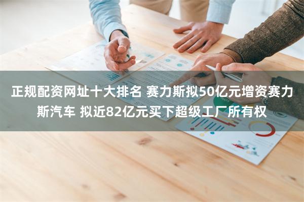 正规配资网址十大排名 赛力斯拟50亿元增资赛力斯汽车 拟近82亿元买下超级工厂所有权