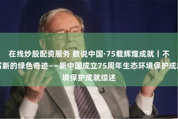 在线炒股配资服务 数说中国·75载辉煌成就丨不断书写新的绿色奇迹——新中国成立75周年生态环境保护成就综述