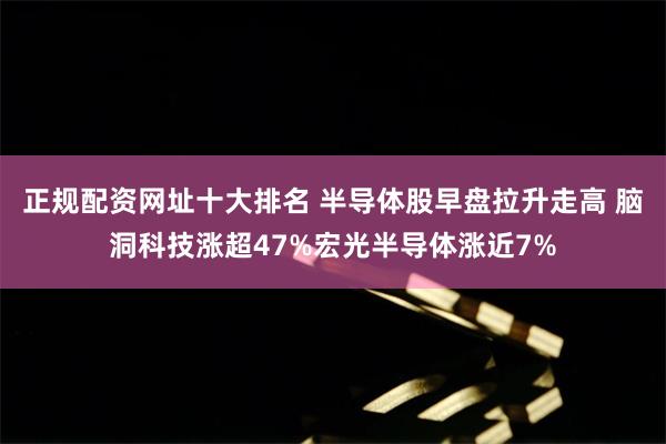 正规配资网址十大排名 半导体股早盘拉升走高 脑洞科技涨超47%宏光半导体涨近7%