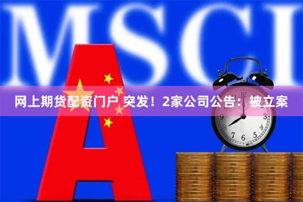 网上期货配资门户 突发！2家公司公告：被立案