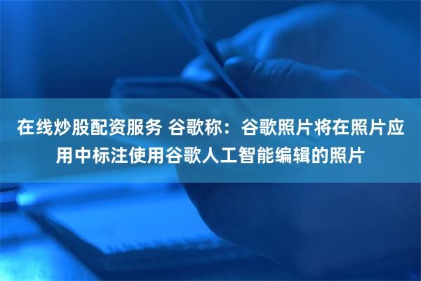 在线炒股配资服务 谷歌称：谷歌照片将在照片应用中标注使用谷歌人工智能编辑的照片