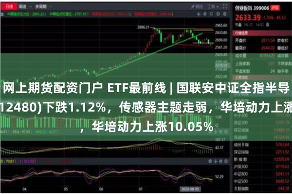 网上期货配资门户 ETF最前线 | 国联安中证全指半导体ETF(512480)下跌1.12%，传感器主题走弱，华培动力上涨10.05%