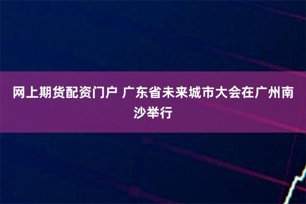 网上期货配资门户 广东省未来城市大会在广州南沙举行