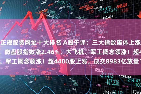 正规配资网址十大排名 A股午评:三大指数集体上涨,创业板指涨0.73%,微盘股指数涨2.46%,大飞机、军工概念领涨!超4400股上涨,成交8983亿放量1277亿