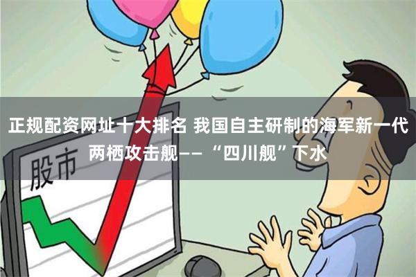 正规配资网址十大排名 我国自主研制的海军新一代两栖攻击舰—— “四川舰”下水