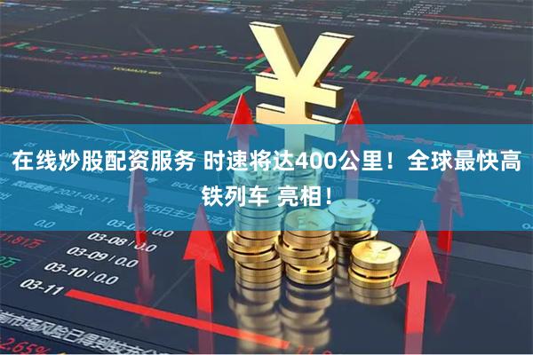 在线炒股配资服务 时速将达400公里！全球最快高铁列车 亮相！