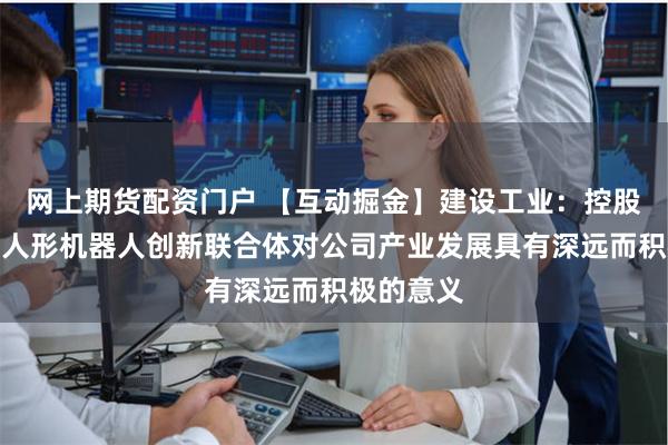 网上期货配资门户 【互动掘金】建设工业：控股股东成立人形机器人创新联合体对公司产业发展具有深远而积极的意义