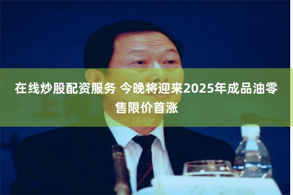 在线炒股配资服务 今晚将迎来2025年成品油零售限价首涨