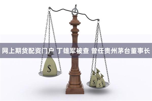 网上期货配资门户 丁雄军被查 曾任贵州茅台董事长