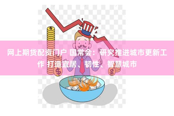 网上期货配资门户 国常会:研究推进城市更新工作 打造宜居、韧性、智慧城市