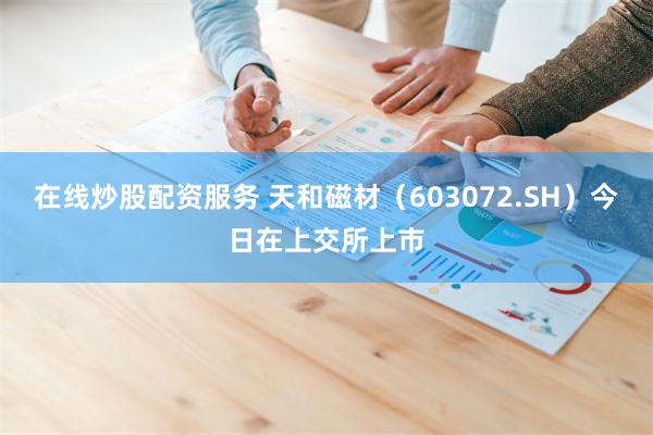 在线炒股配资服务 天和磁材(603072.SH)今日在上交所上市