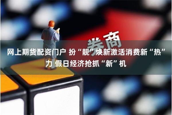 网上期货配资门户 扮“靓”焕新激活消费新“热”力 假日经济抢抓“新”机