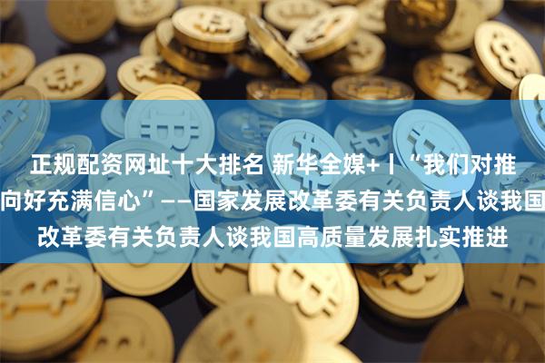 正规配资网址十大排名 新华全媒+丨“我们对推动今年经济持续回升向好充满信心”——国家发展改革委有关负责人谈我国高质量发展扎实推进