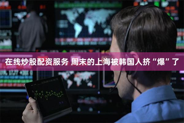 在线炒股配资服务 周末的上海被韩国人挤“爆”了