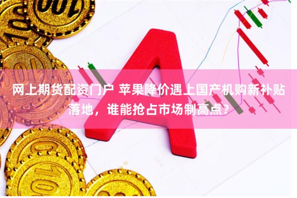 网上期货配资门户 苹果降价遇上国产机购新补贴落地,谁能抢占市场制高点?