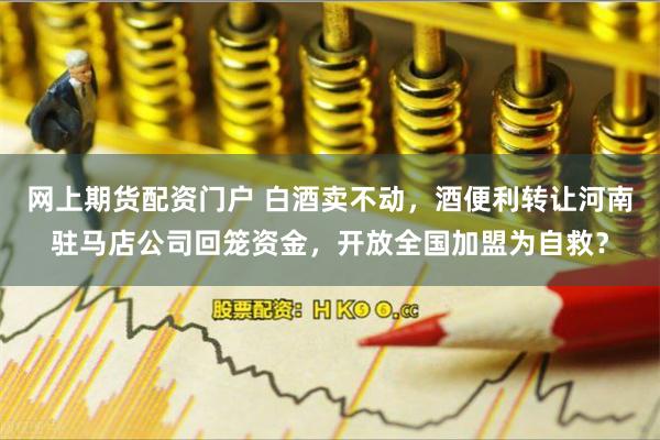 网上期货配资门户 白酒卖不动,酒便利转让河南驻马店公司回笼资金,开放全国加盟为自救?