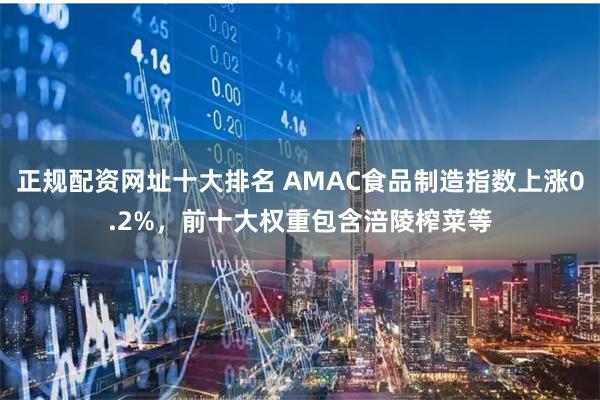 正规配资网址十大排名 AMAC食品制造指数上涨0.2%,前十大权重包含涪陵榨菜等