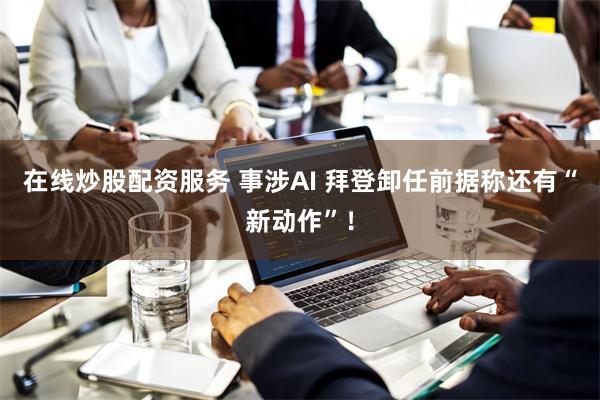 在线炒股配资服务 事涉AI 拜登卸任前据称还有“新动作”!