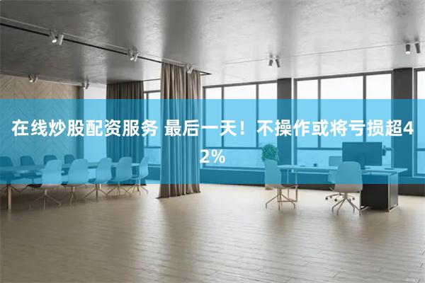 在线炒股配资服务 最后一天!不操作或将亏损超42%