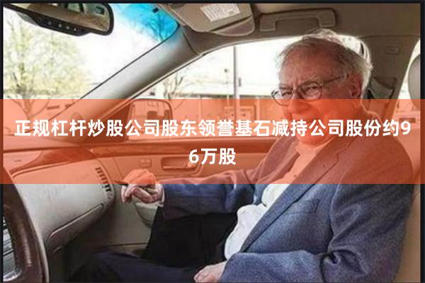 正规杠杆炒股公司股东领誉基石减持公司股份约96万股