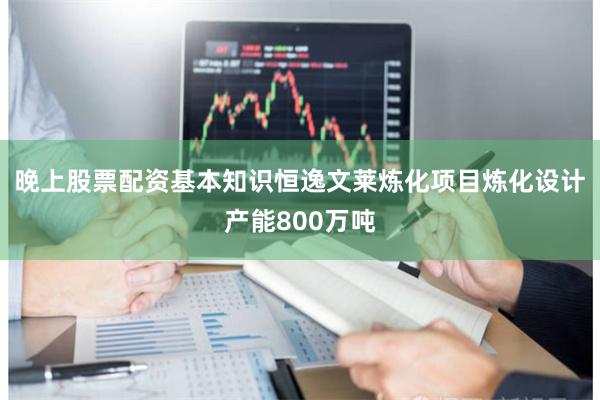 晚上股票配资基本知识恒逸文莱炼化项目炼化设计产能800万吨