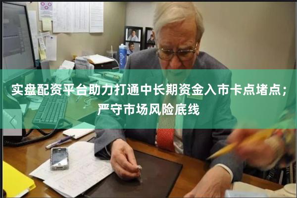 实盘配资平台助力打通中长期资金入市卡点堵点；严守市场风险底线