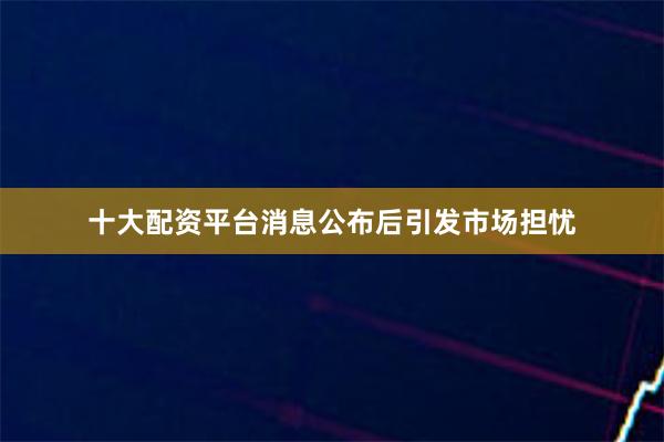 十大配资平台消息公布后引发市场担忧