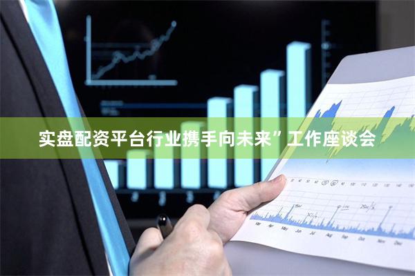 实盘配资平台行业携手向未来”工作座谈会