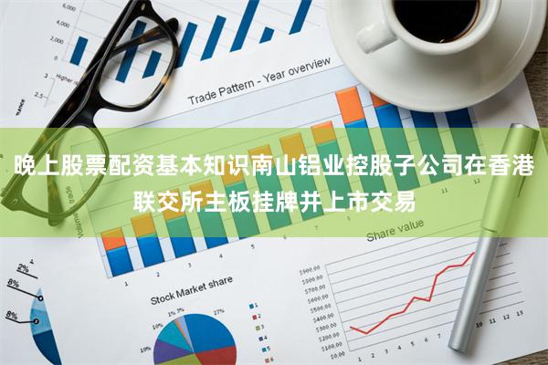 晚上股票配资基本知识南山铝业控股子公司在香港联交所主板挂牌并上市交易